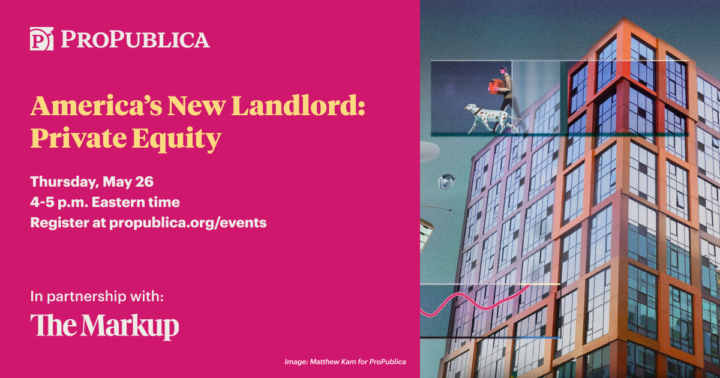 America's New Landlord: Private Equity. Thursday, May 26, 4-5pm Eastern Time. Register at propublica.org/events. In partnership with The Markup. Image: Matthew Kam for ProPublica