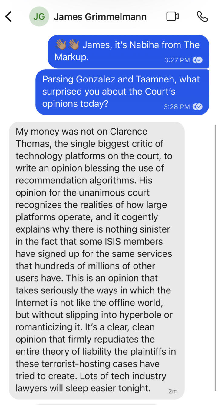 Screenshot of a Signal conversation with James Grimmelmann, which reads in part: "My money was not on Clarence Thomas, the single biggest critic of technology platforms on the court, to write an opinion blessing the use of recommendation algorithms. … This is an opinion that takes seriously the ways in which the Internet is not like the offline world, but without slipping into hyperbole or romanticizing it. It's a clear, clean opinion that firmly repudiates the entire theory of liability the plaintiffs in these terrorist-hosting cases have tried to create."