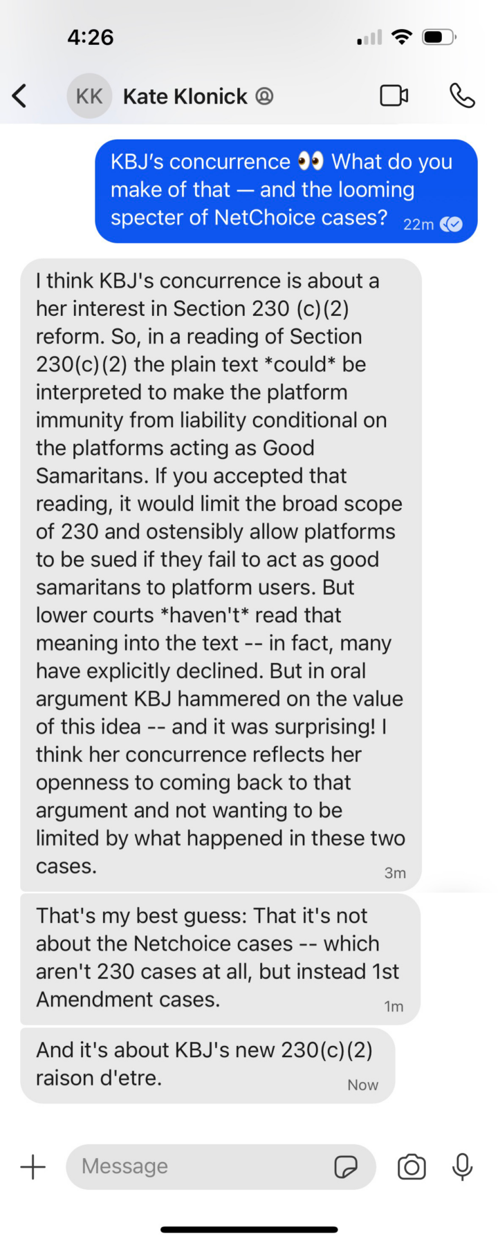 Screenshot of a Signal conversation with Kate Klonick, which reads in part: "I think KBJ's concurrence is about her interest in Section 230 (c)(2) reform. So, in a reading of Section 230(c)(2) the plain text *could* be interpreted to make the platform immunity from liability conditional on the platforms acting as Good Samritans. If you accepted that reading, it would limit the broad scope of 230 and ostensibly allow platforms to be sued if they fail to act as good samaritans to platform users. But lower courts *haven't* read that meaning into the text. … In oral argument, KBJ hammered on the value of this idea… I think her concurrence reflects her openness to coming back to that argument."