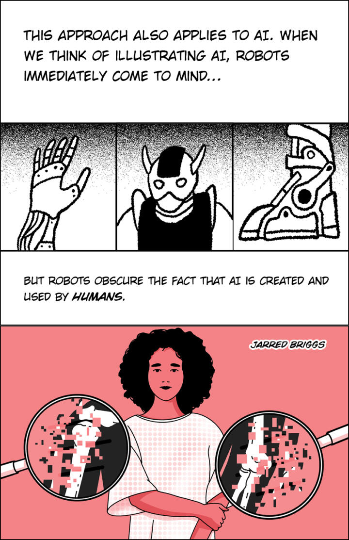 Panel 1: “This approach also applies to AI. When we think of illustrating AI, robots immediately come to mind…” Panel 2: An illustration of a robotic hand. Panel 3: An illustration of an anime-style robot. Panel 4: An illustration of a robotic foot. Panel 5: “But robots obscure the fact that AI is created and used by humans.” Panel 6: An illustration of a woman, with her left hand holding her elbow. Next to her are magnifying glasses showing a close-up of her X-ray, but the image dissolves into pixels.