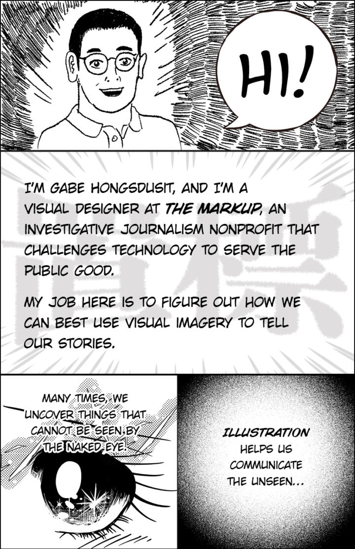 Panel 1: A manga-inspired drawing of Gabriel Hongsdusit, an Asian man with short black hair and glasses. He says, “Hi!” Panel 2: “I’m Gabe Hongsdusit, and I’m a visual designer at The Markup, an investigative journalism nonprofit that challenges technology to serve the public good. My job here is to figure out how we can best use visual imagery to tell our stories” Panel 3: “Many times, we uncover things that cannot be seen by the naked eye.” Below is an illustration of a manga-style eye, with sparkles and pronounced eyelashes. Panel 4: “Illustration helps us communicate the unseen…”
